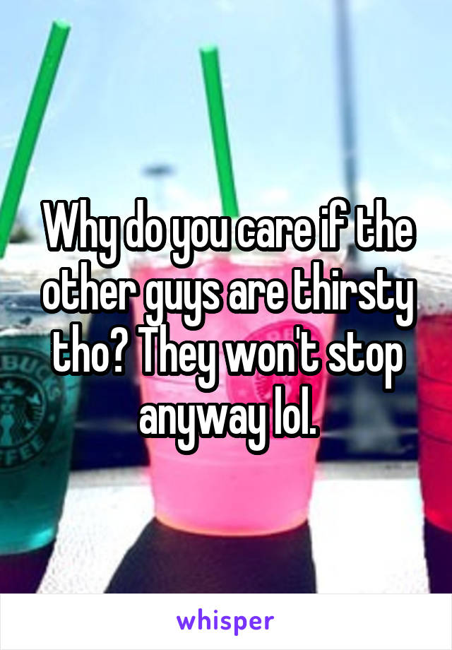 Why do you care if the other guys are thirsty tho? They won't stop anyway lol.