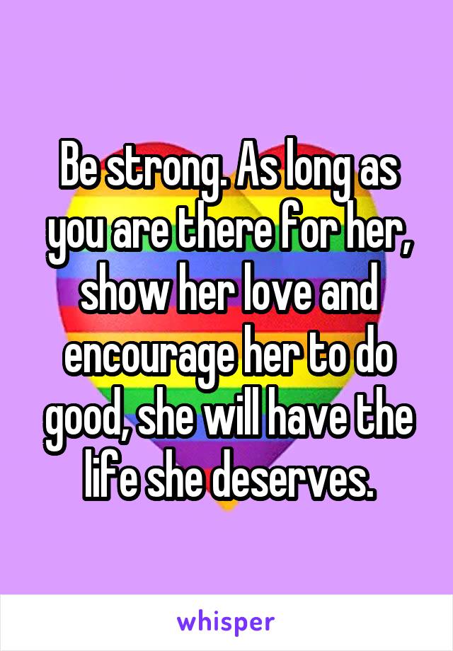 Be strong. As long as you are there for her, show her love and encourage her to do good, she will have the life she deserves.