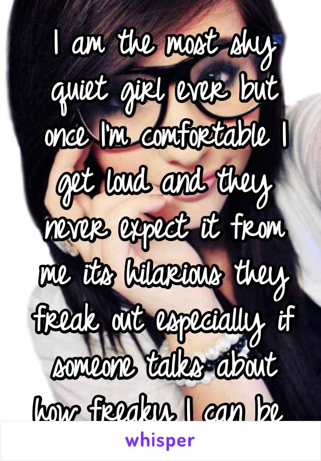 I am the most shy quiet girl ever but once I'm comfortable I get loud and they never expect it from me its hilarious they freak out especially if someone talks about how freaky I can be 