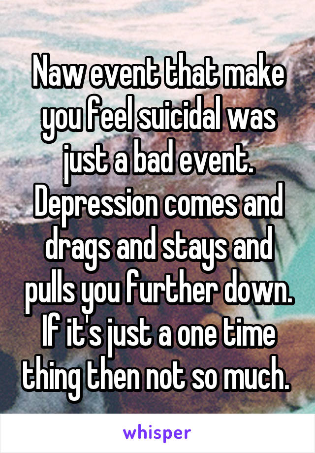 Naw event that make you feel suicidal was just a bad event. Depression comes and drags and stays and pulls you further down. If it's just a one time thing then not so much. 