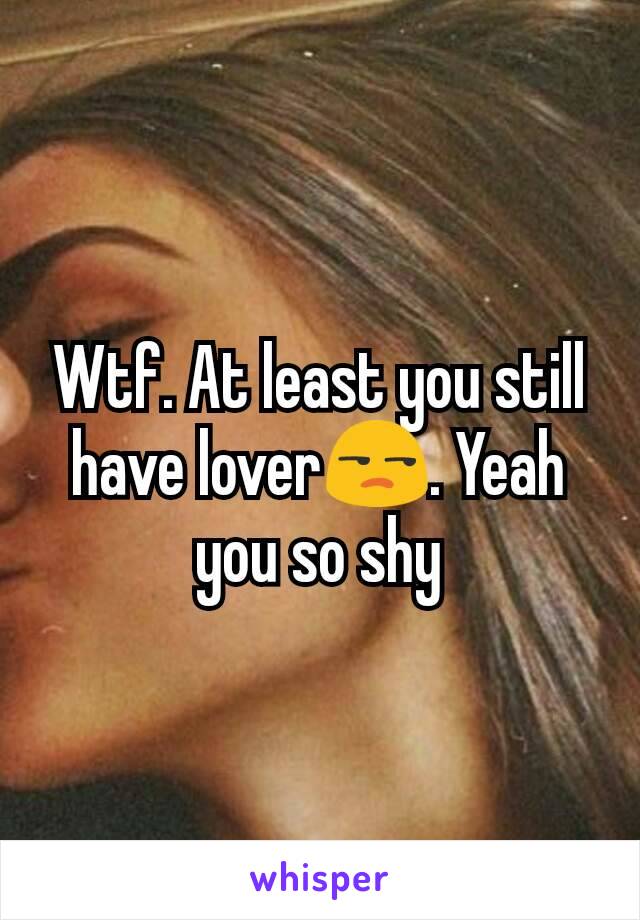 Wtf. At least you still have lover😒. Yeah you so shy