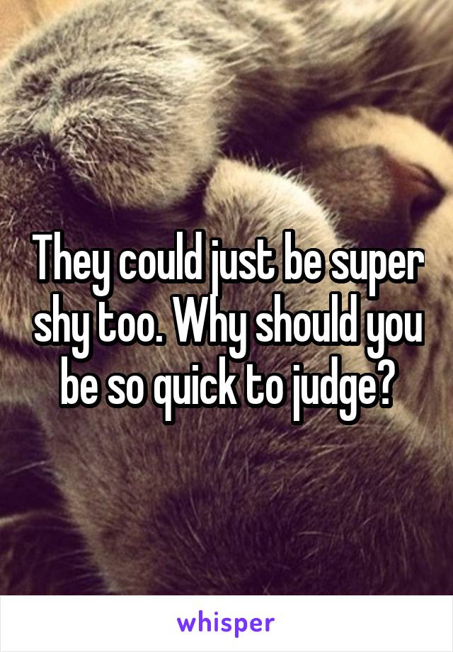 They could just be super shy too. Why should you be so quick to judge?