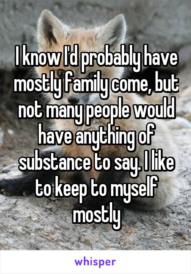 I know I'd probably have mostly family come, but not many people would have anything of substance to say. I like to keep to myself mostly
