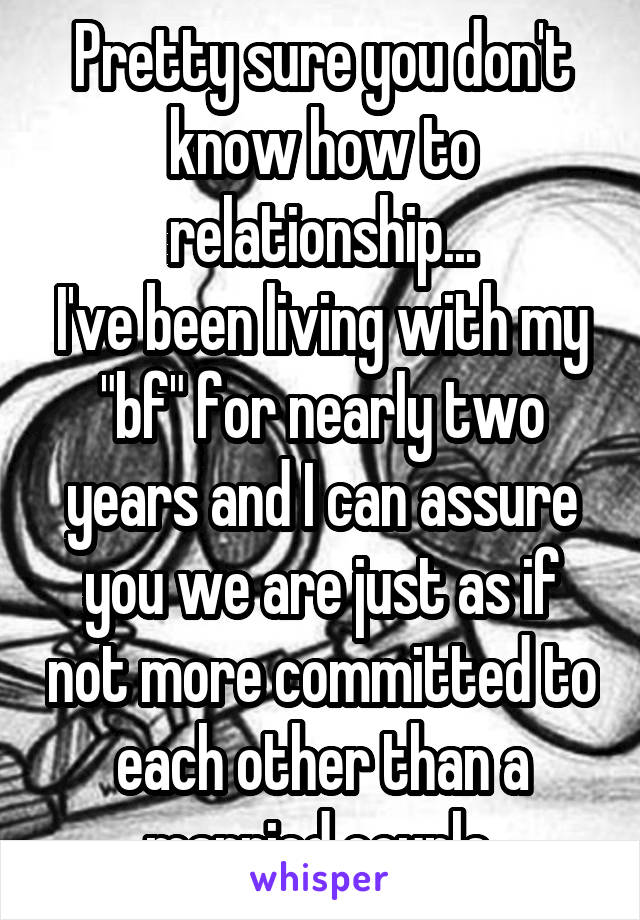 Pretty sure you don't know how to relationship...
I've been living with my "bf" for nearly two years and I can assure you we are just as if not more committed to each other than a married couple.
