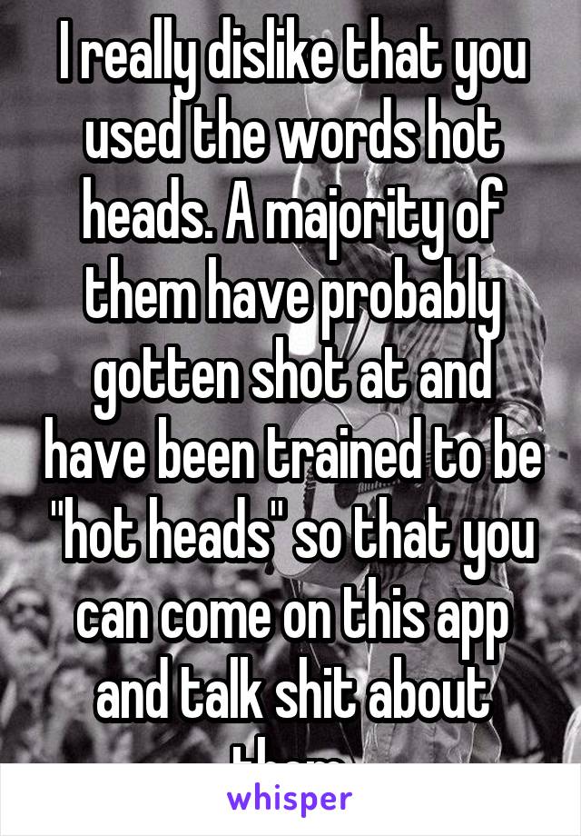 I really dislike that you used the words hot heads. A majority of them have probably gotten shot at and have been trained to be "hot heads" so that you can come on this app and talk shit about them.