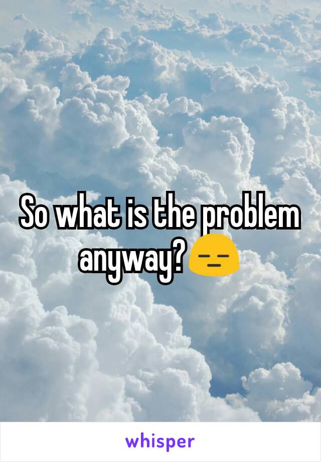 So what is the problem anyway?😑