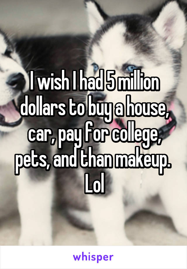 I wish I had 5 million dollars to buy a house, car, pay for college, pets, and than makeup. 
Lol
