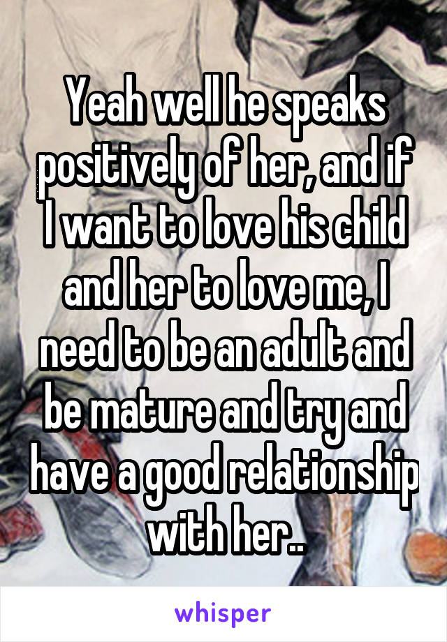 Yeah well he speaks positively of her, and if I want to love his child and her to love me, I need to be an adult and be mature and try and have a good relationship with her..