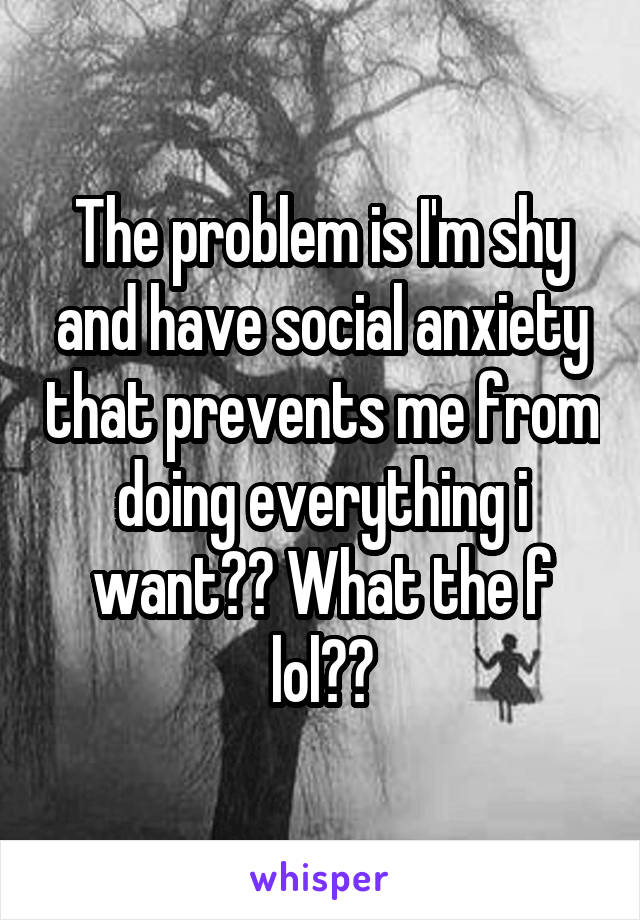 The problem is I'm shy and have social anxiety that prevents me from doing everything i want?? What the f lol??