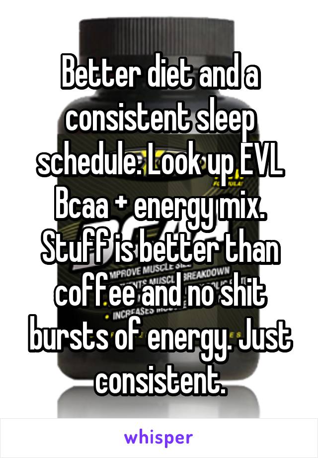 Better diet and a consistent sleep schedule. Look up EVL Bcaa + energy mix. Stuff is better than coffee and no shit bursts of energy. Just consistent.
