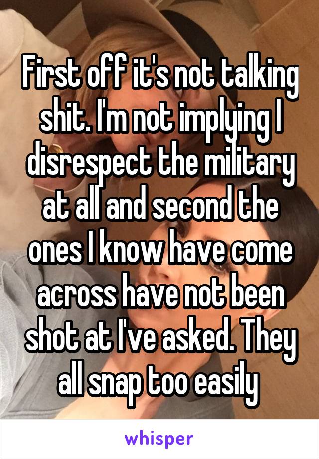First off it's not talking shit. I'm not implying I disrespect the military at all and second the ones I know have come across have not been shot at I've asked. They all snap too easily 
