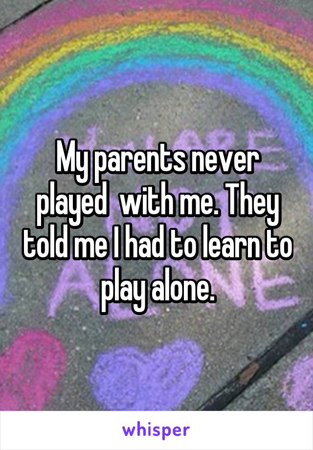 My parents never played  with me. They told me I had to learn to play alone.