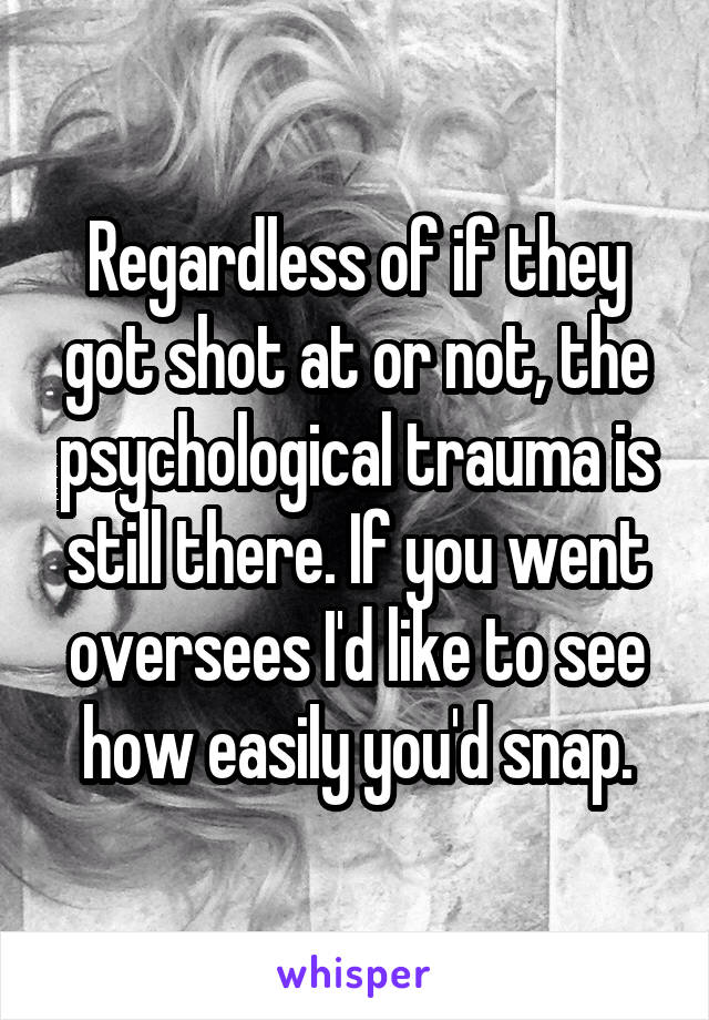 Regardless of if they got shot at or not, the psychological trauma is still there. If you went oversees I'd like to see how easily you'd snap.