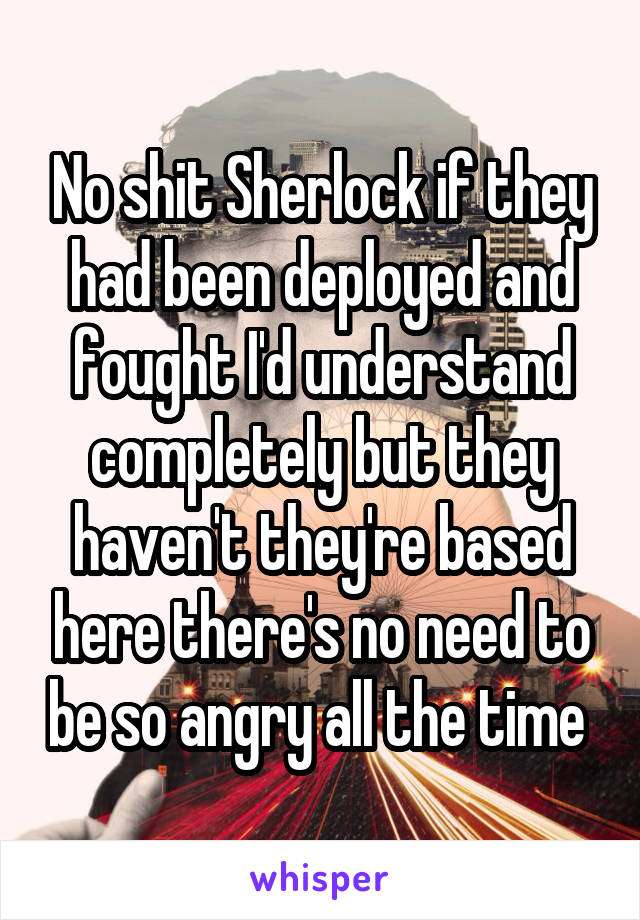 No shit Sherlock if they had been deployed and fought I'd understand completely but they haven't they're based here there's no need to be so angry all the time 