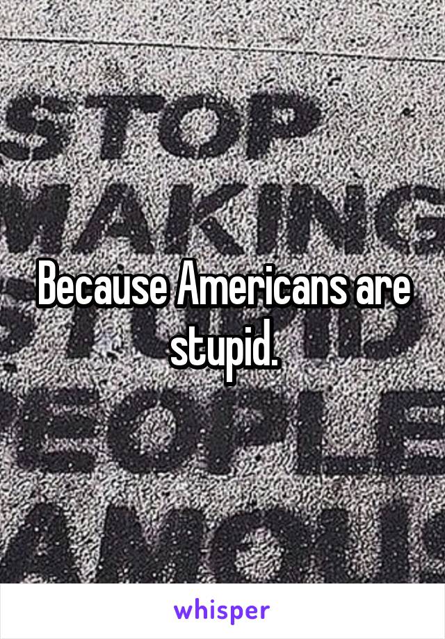 Because Americans are stupid.
