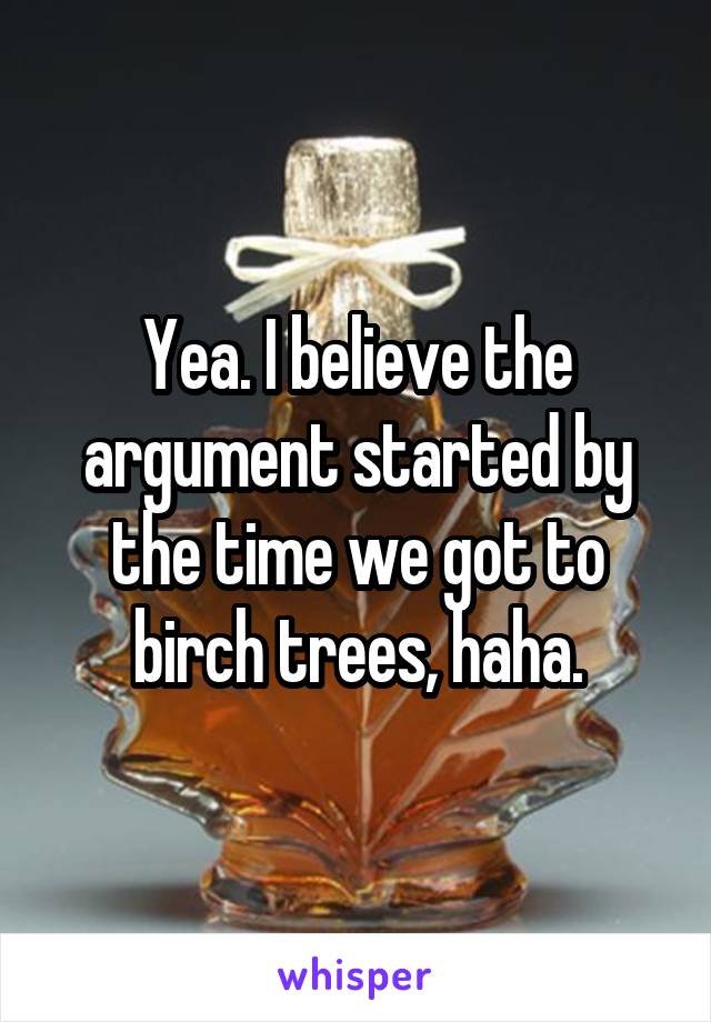 Yea. I believe the argument started by the time we got to birch trees, haha.