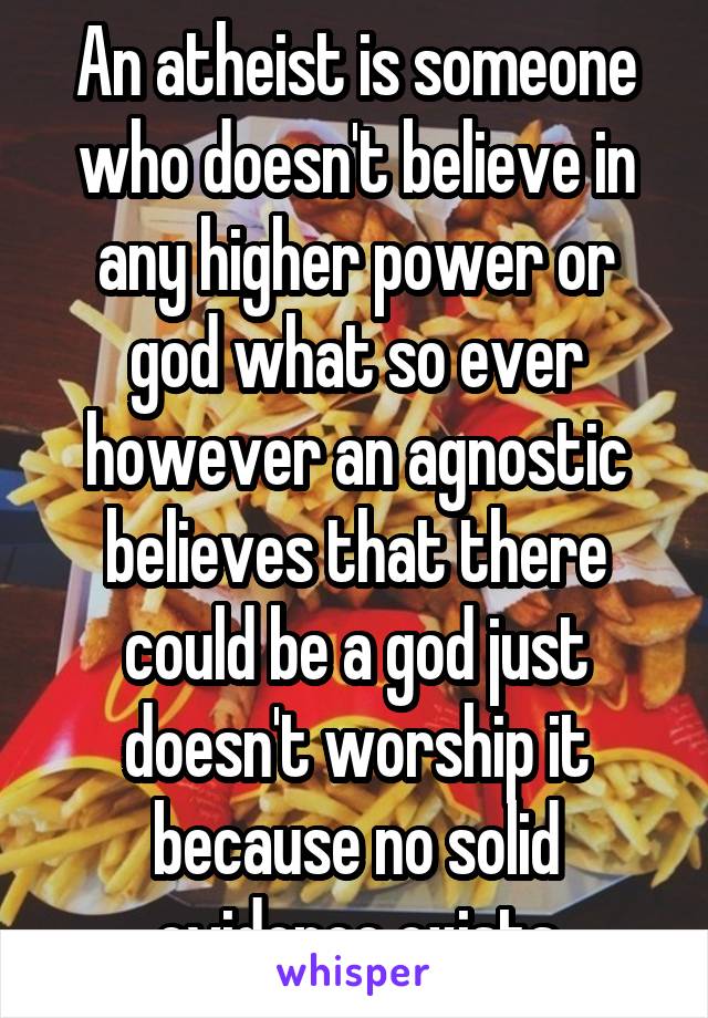 An atheist is someone who doesn't believe in any higher power or god what so ever however an agnostic believes that there could be a god just doesn't worship it because no solid evidence exists