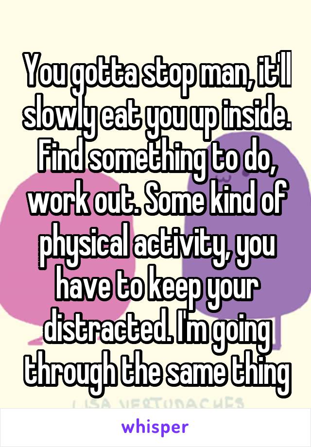 You gotta stop man, it'll slowly eat you up inside. Find something to do, work out. Some kind of physical activity, you have to keep your distracted. I'm going through the same thing