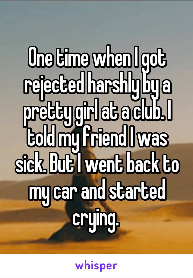 One time when I got rejected harshly by a pretty girl at a club. I told my friend I was sick. But I went back to my car and started crying. 