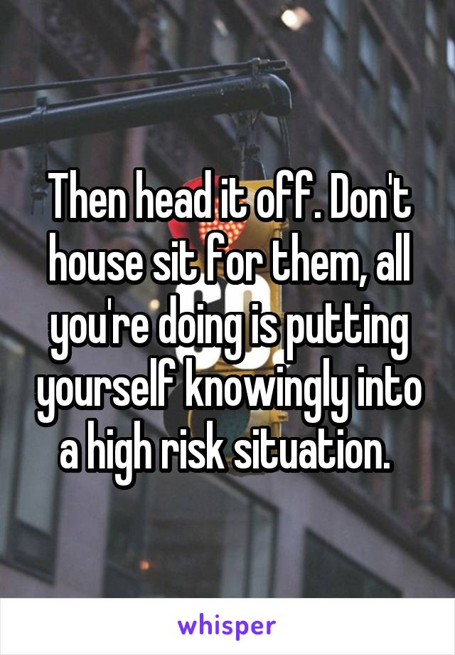 Then head it off. Don't house sit for them, all you're doing is putting yourself knowingly into a high risk situation. 
