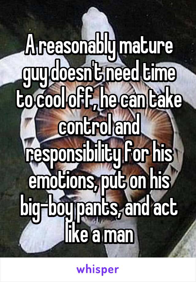 A reasonably mature guy doesn't need time to cool off, he can take control and responsibility for his emotions, put on his big-boy pants, and act like a man