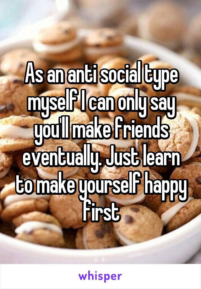 As an anti social type myself I can only say you'll make friends eventually. Just learn to make yourself happy first
