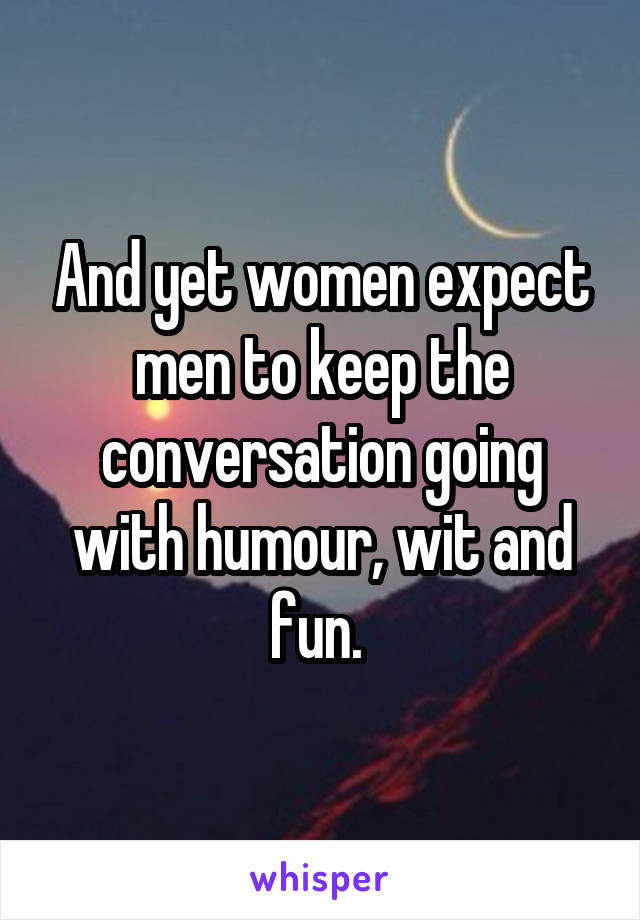 And yet women expect men to keep the conversation going with humour, wit and fun. 