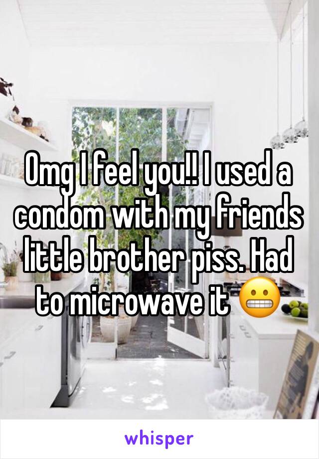 Omg I feel you!! I used a condom with my friends little brother piss. Had to microwave it 😬