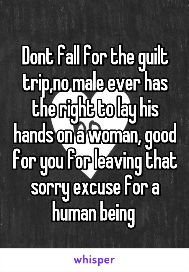 Dont fall for the guilt trip,no male ever has the right to lay his hands on a woman, good for you for leaving that sorry excuse for a human being 