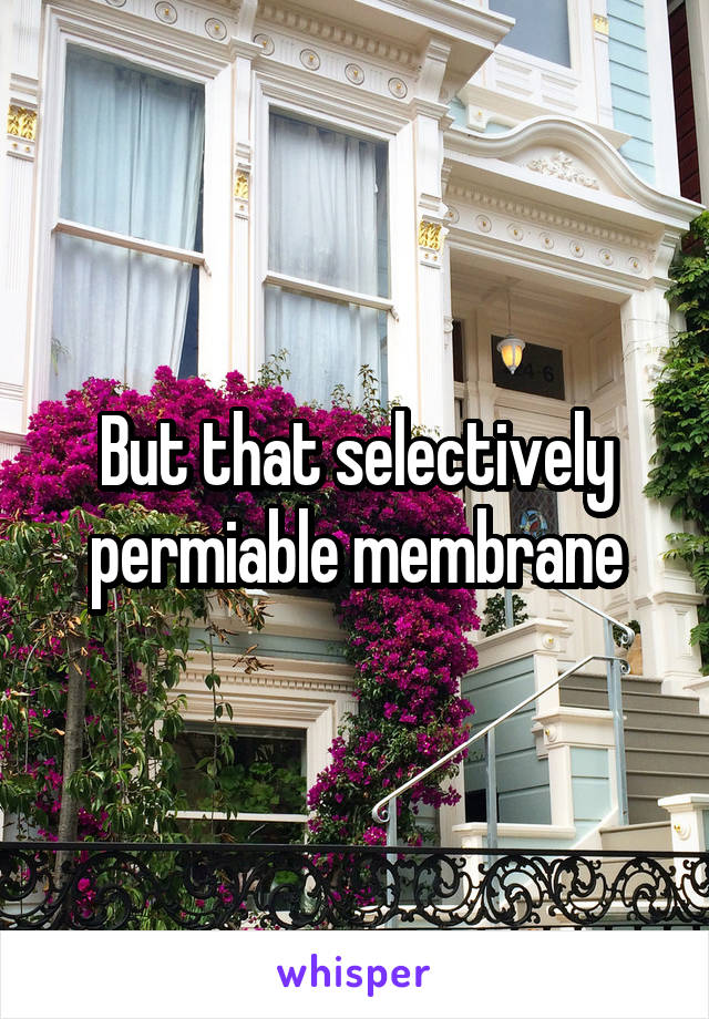 But that selectively permiable membrane