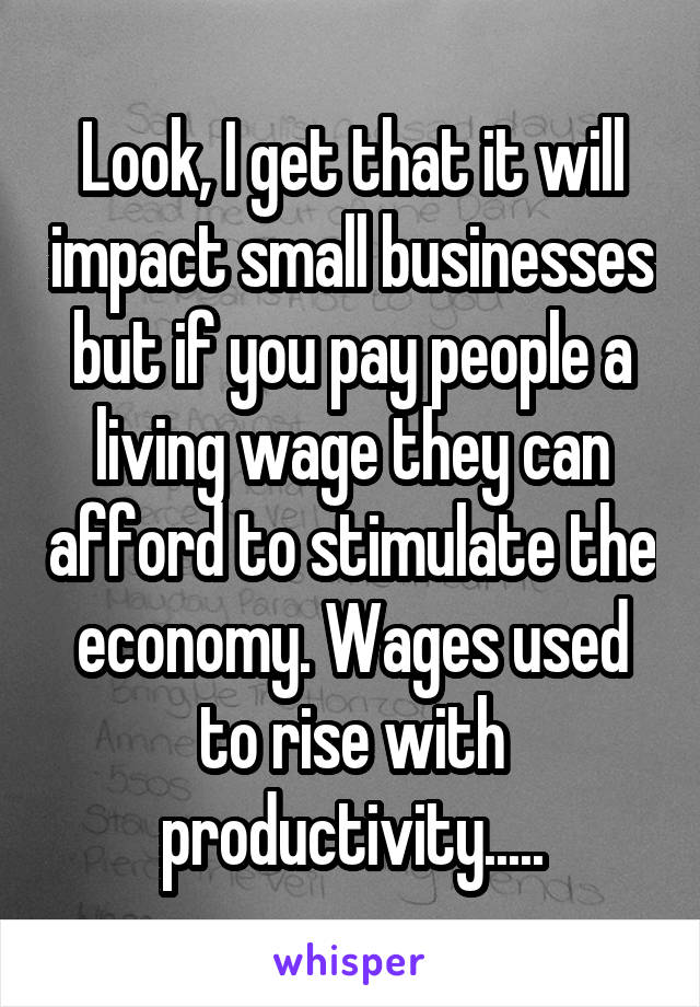 Look, I get that it will impact small businesses but if you pay people a living wage they can afford to stimulate the economy. Wages used to rise with productivity.....