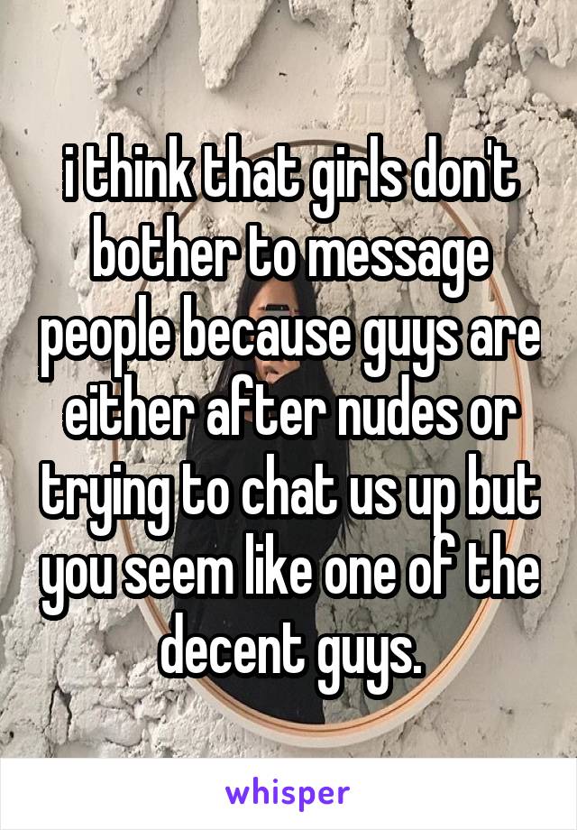 i think that girls don't bother to message people because guys are either after nudes or trying to chat us up but you seem like one of the decent guys.