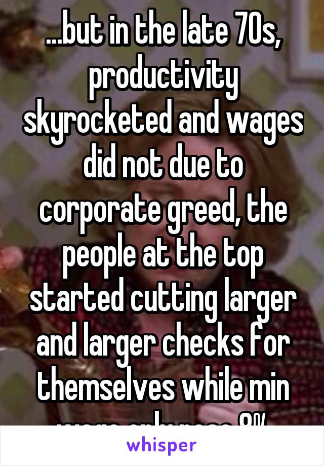 ...but in the late 70s, productivity skyrocketed and wages did not due to corporate greed, the people at the top started cutting larger and larger checks for themselves while min wage only rose 8%