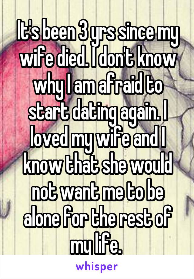 It's been 3 yrs since my wife died. I don't know why I am afraid to start dating again. I loved my wife and I know that she would not want me to be alone for the rest of my life. 