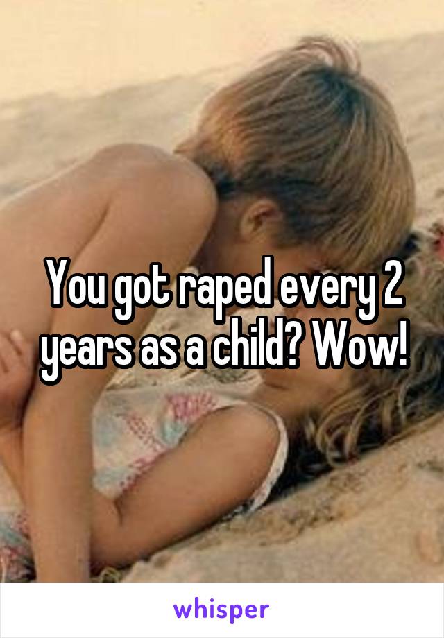 You got raped every 2 years as a child? Wow!
