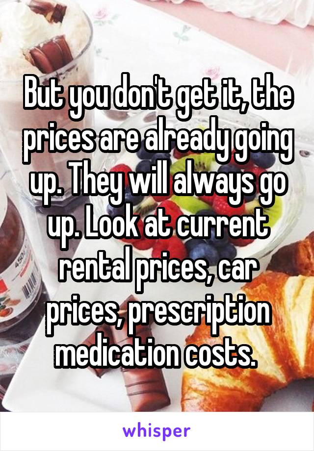 But you don't get it, the prices are already going up. They will always go up. Look at current rental prices, car prices, prescription medication costs. 