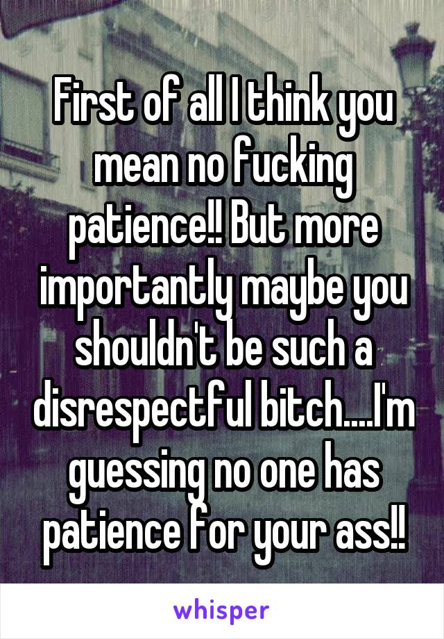First of all I think you mean no fucking patience!! But more importantly maybe you shouldn't be such a disrespectful bitch....I'm guessing no one has patience for your ass!!