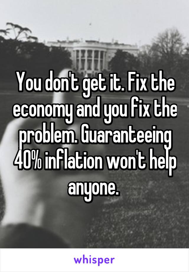 You don't get it. Fix the economy and you fix the problem. Guaranteeing 40% inflation won't help anyone. 