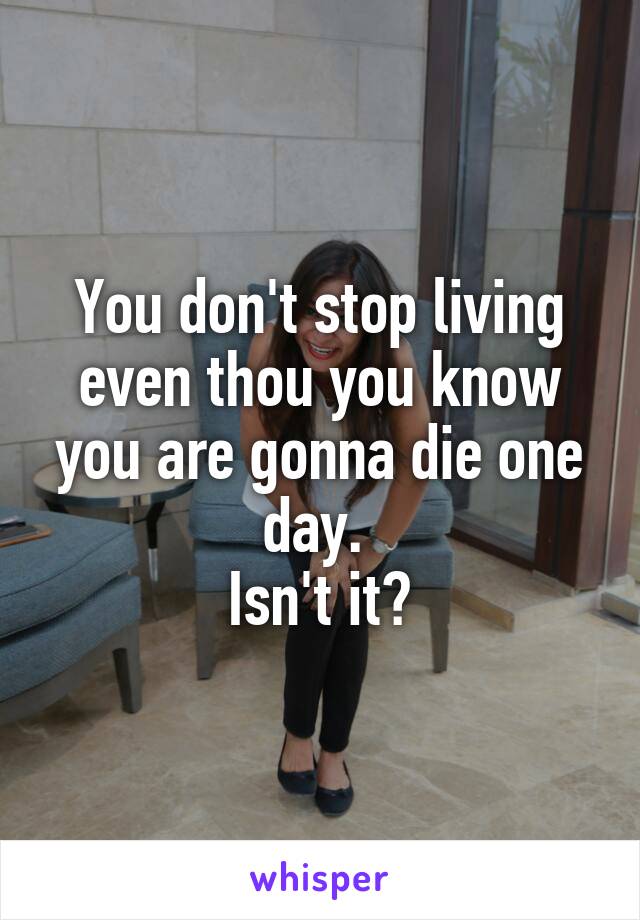You don't stop living even thou you know you are gonna die one day. 
Isn't it?
