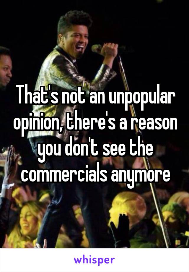 That's not an unpopular opinion, there's a reason you don't see the commercials anymore