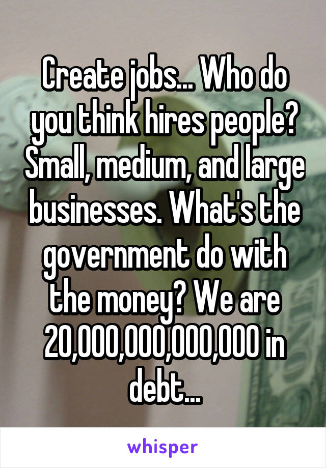 Create jobs... Who do you think hires people? Small, medium, and large businesses. What's the government do with the money? We are 20,000,000,000,000 in debt...