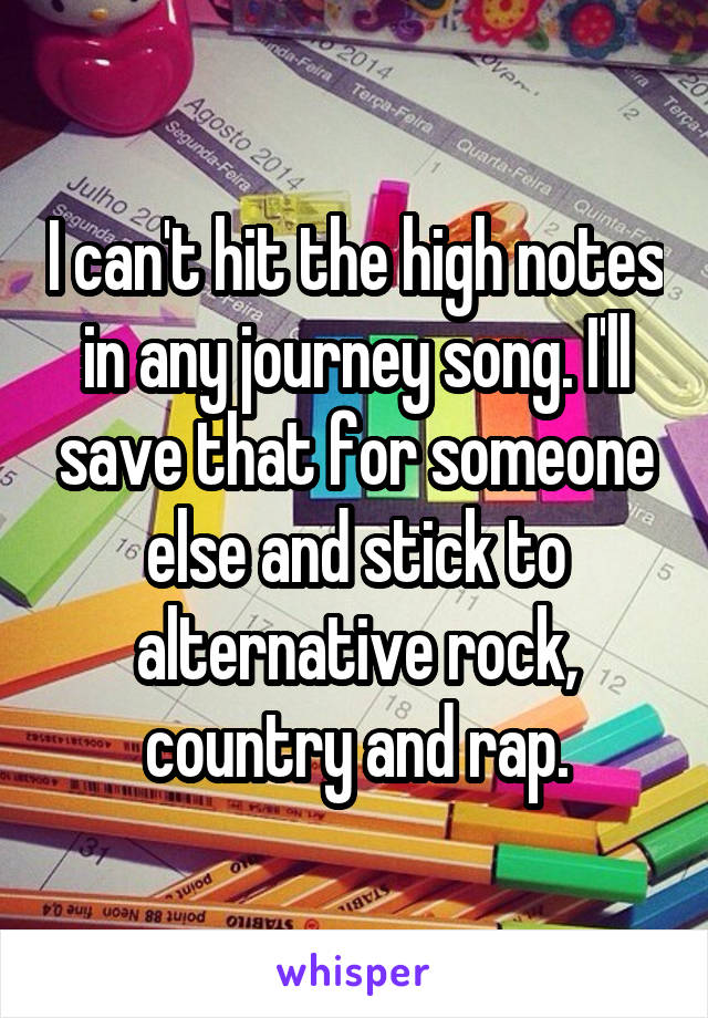I can't hit the high notes in any journey song. I'll save that for someone else and stick to alternative rock, country and rap.