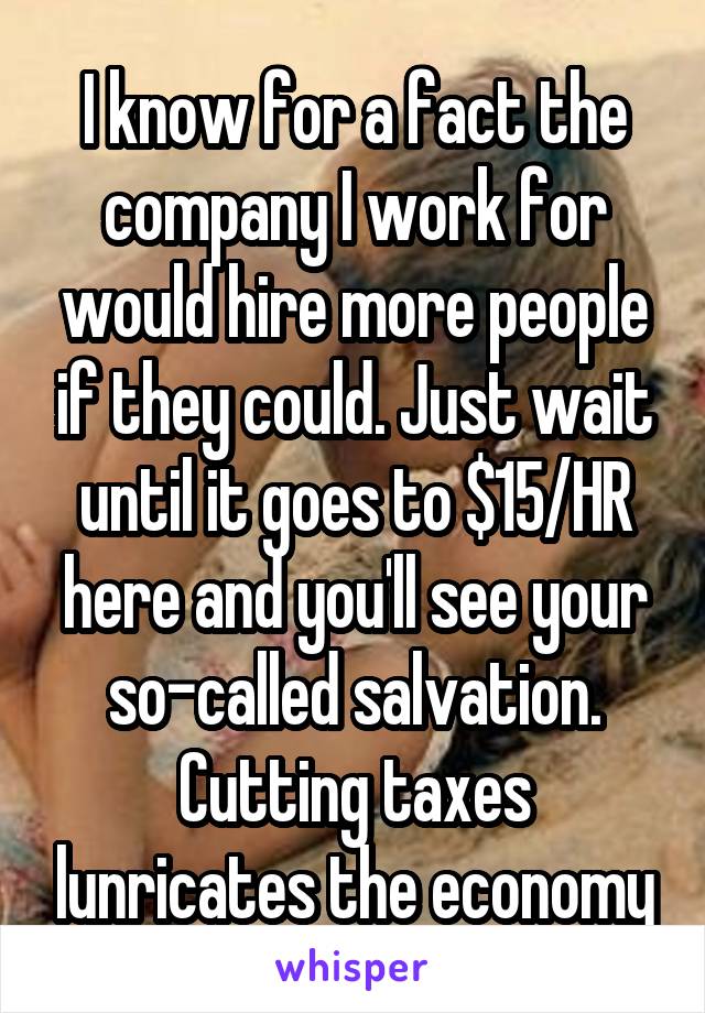 I know for a fact the company I work for would hire more people if they could. Just wait until it goes to $15/HR here and you'll see your so-called salvation. Cutting taxes lunricates the economy