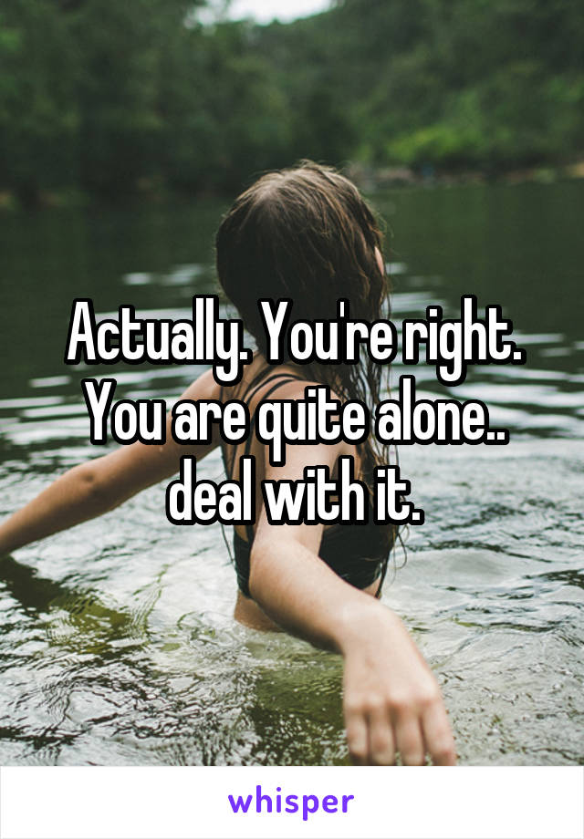 Actually. You're right. You are quite alone.. deal with it.