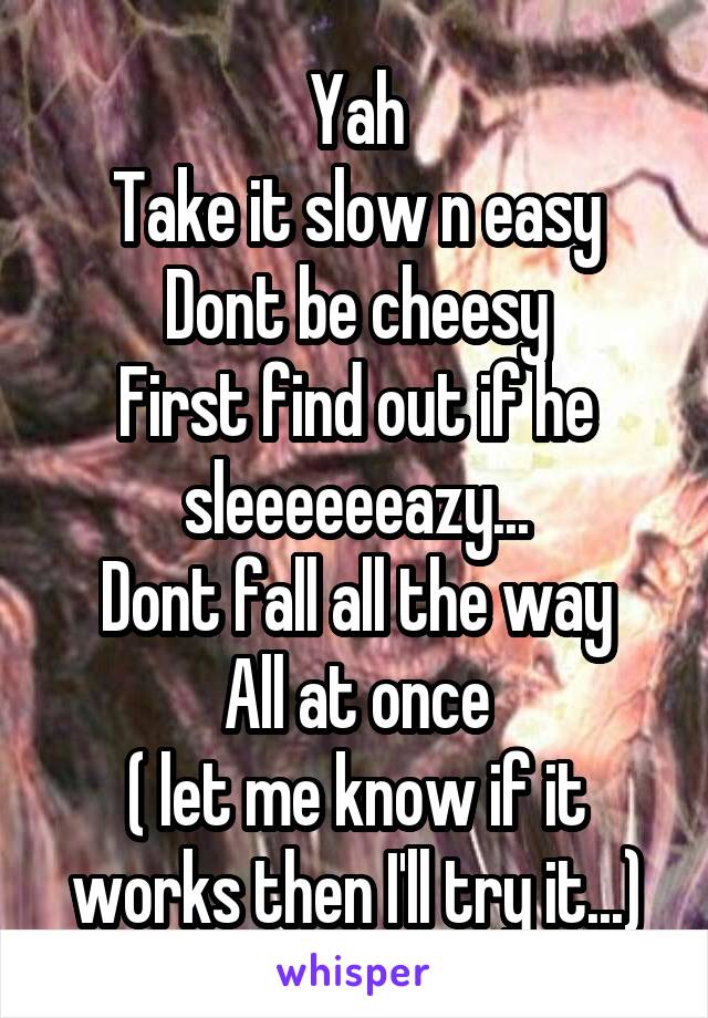 Yah
Take it slow n easy
Dont be cheesy
First find out if he sleeeeeeazy...
Dont fall all the way
All at once
( let me know if it works then I'll try it...)