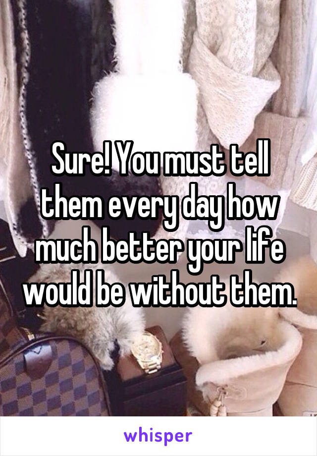 Sure! You must tell them every day how much better your life would be without them.