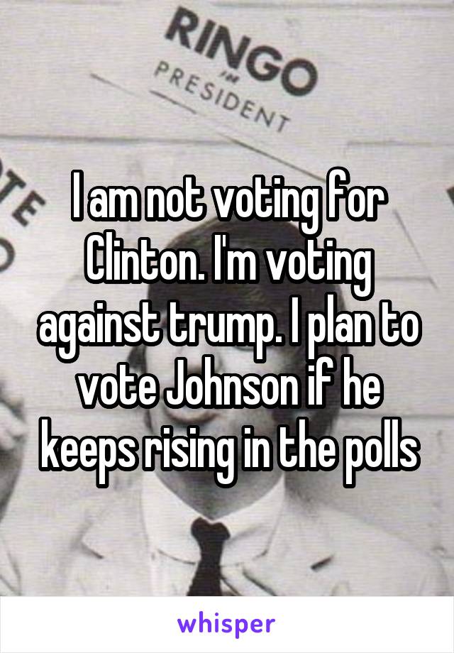 I am not voting for Clinton. I'm voting against trump. I plan to vote Johnson if he keeps rising in the polls