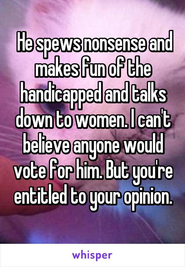  He spews nonsense and makes fun of the handicapped and talks down to women. I can't believe anyone would vote for him. But you're entitled to your opinion. 