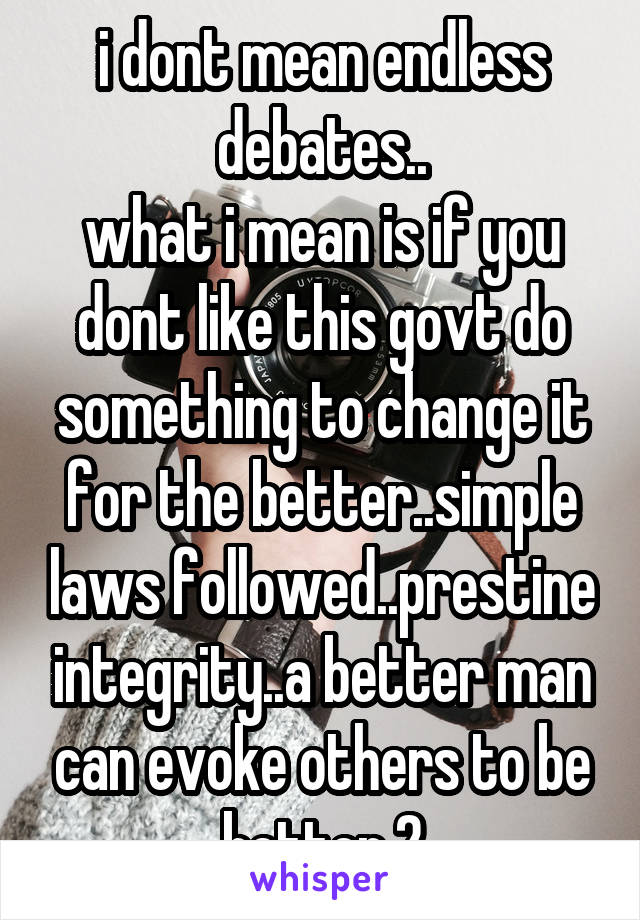 i dont mean endless debates..
what i mean is if you dont like this govt do something to change it for the better..simple laws followed..prestine integrity..a better man can evoke others to be better 2