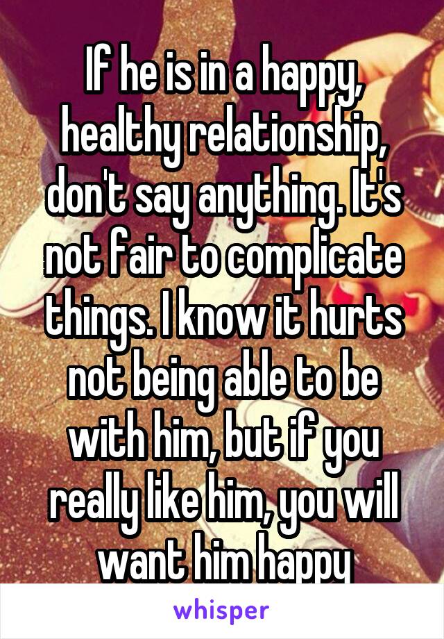 If he is in a happy, healthy relationship, don't say anything. It's not fair to complicate things. I know it hurts not being able to be with him, but if you really like him, you will want him happy